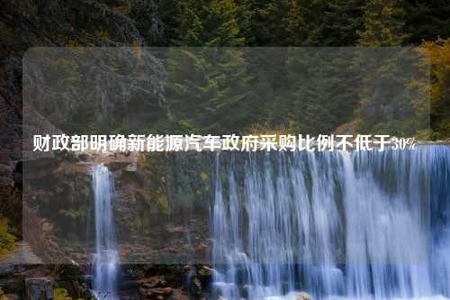 财政部明确新能源汽车政府采购比例不低于30%