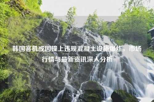 韩国客机或因撞上违规混凝土设施爆炸，市场行情与最新资讯深入分析