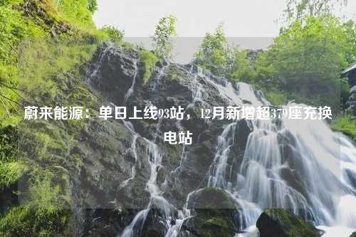 蔚来能源：单日上线93站，12月新增超379座充换电站