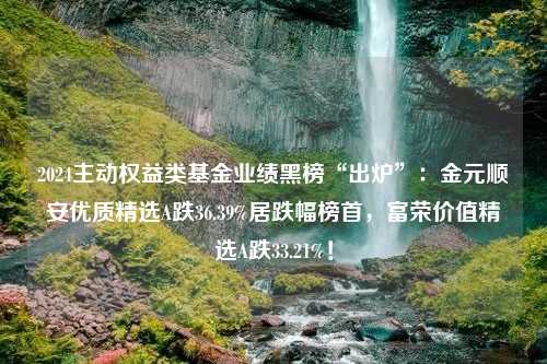 2024主动权益类基金业绩黑榜“出炉”：金元顺安优质精选A跌36.39%居跌幅榜首，富荣价值精选A跌33.21%！