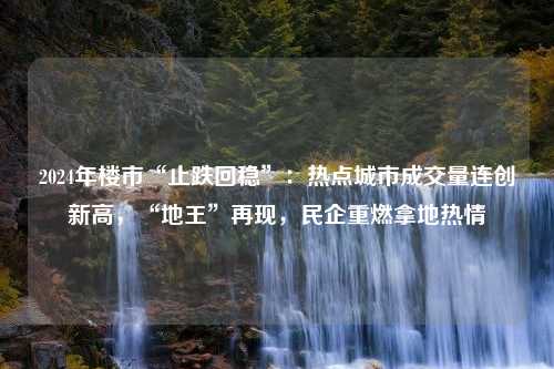 2024年楼市“止跌回稳”：热点城市成交量连创新高，“地王”再现，民企重燃拿地热情