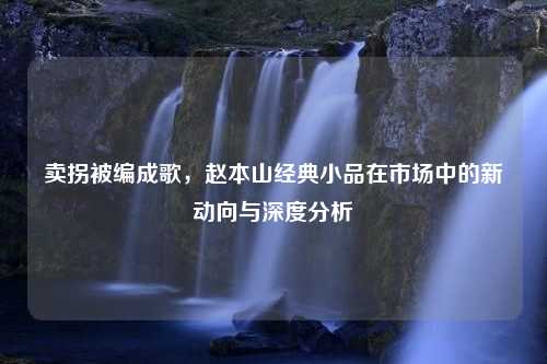 卖拐被编成歌，赵本山经典小品在市场中的新动向与深度分析