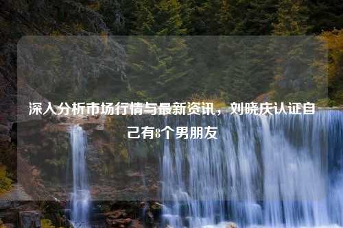 深入分析市场行情与最新资讯，刘晓庆认证自己有8个男朋友