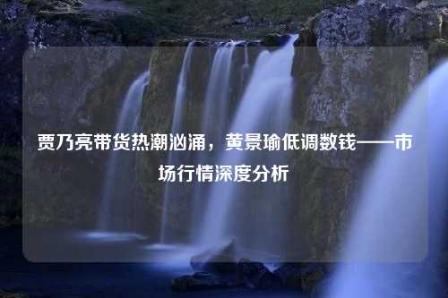 贾乃亮带货热潮汹涌，黄景瑜低调数钱——市场行情深度分析