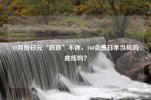 12月份日元“跌跌”不休，160会是日本当局的底线吗？