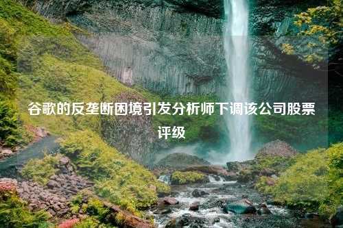 谷歌的反垄断困境引发分析师下调该公司股票评级