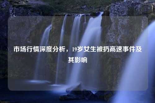 市场行情深度分析，19岁女生被扔高速事件及其影响