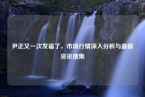 尹正又一次发福了，市场行情深入分析与最新资讯搜集