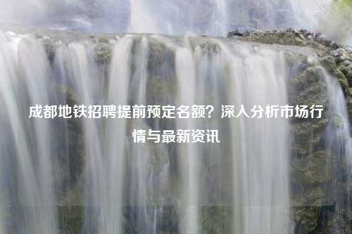 成都地铁招聘提前预定名额？深入分析市场行情与最新资讯