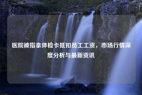 医院被指拿体检卡抵扣员工工资，市场行情深度分析与最新资讯