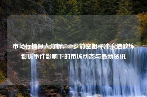 市场行情深入分析，32岁前空姐称冲浪遭教练猥亵事件影响下的市场动态与最新资讯