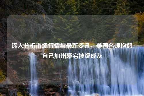 深入分析市场行情与最新资讯，美国名媛抱怨自己加州豪宅被烧成灰