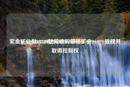 紫金矿业拟137.29亿元收购藏格矿业24.82%股权并取得控制权