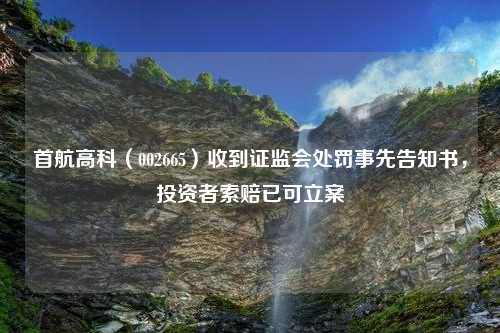 首航高科（002665）收到证监会处罚事先告知书，投资者索赔已可立案