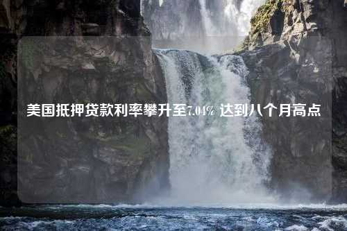 美国抵押贷款利率攀升至7.04% 达到八个月高点