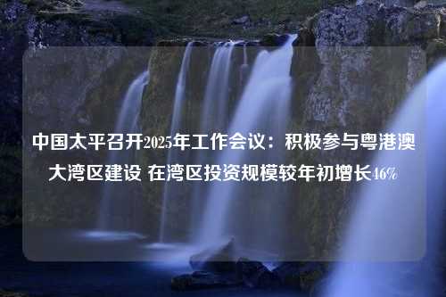 中国太平召开2025年工作会议：积极参与粤港澳大湾区建设 在湾区投资规模较年初增长46%