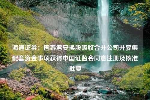 海通证券：国泰君安换股吸收合并公司并募集配套资金事项获得中国证监会同意注册及核准批复