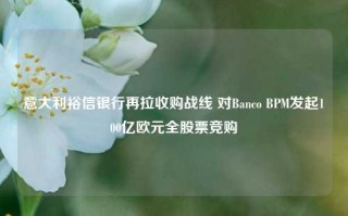 意大利裕信银行再拉收购战线 对Banco BPM发起100亿欧元全股票竞购