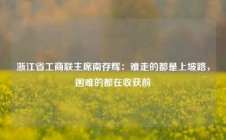 浙江省工商联主席南存辉：难走的都是上坡路，困难的都在收获前