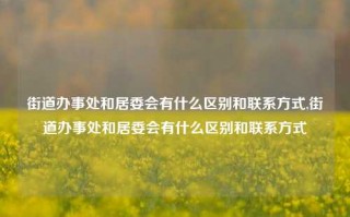 街道办事处和居委会有什么区别和联系方式,街道办事处和居委会有什么区别和联系方式