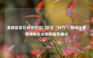 金融监管总局等四部门联合“开方” 精细化管理破解农业保险服务痛点