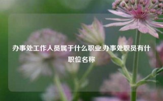 办事处工作人员属于什么职业,办事处职员有什职位名称