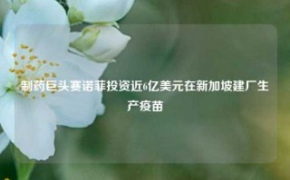 制药巨头赛诺菲投资近6亿美元在新加坡建厂生产疫苗