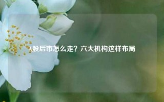 A股后市怎么走？六大机构这样布局