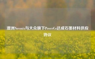 澳洲Novonix与大众旗下PowerCo达成石墨材料供应协议