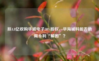 拟4.8亿收购华威电子30%股权，华海诚科能否助周永利“解困”？