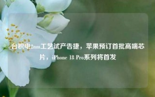 台积电2nm工艺试产告捷，苹果预订首批高端芯片，iPhone 18 Pro系列将首发