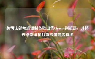 美司法部考虑强制谷歌出售Chrome浏览器，并将安卓系统和谷歌应用商店解绑