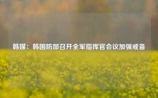 韩媒：韩国防部召开全军指挥官会议加强戒备