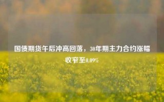 国债期货午后冲高回落，30年期主力合约涨幅收窄至0.09%