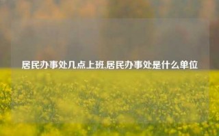 居民办事处几点上班,居民办事处是什么单位