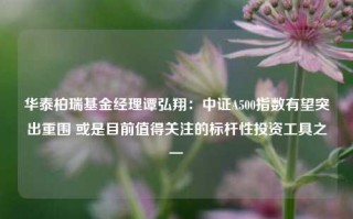 华泰柏瑞基金经理谭弘翔：中证A500指数有望突出重围 或是目前值得关注的标杆性投资工具之一