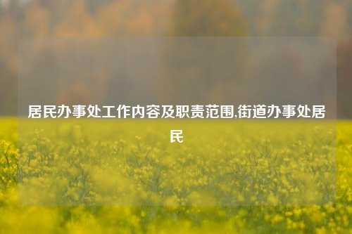 居民办事处工作内容及职责范围,街道办事处居民-第1张图片-中共霸州城区办事处-何庄社区