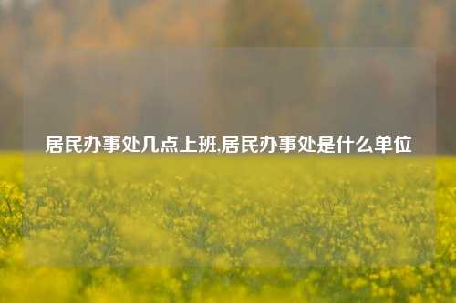 居民办事处几点上班,居民办事处是什么单位-第1张图片-中共霸州城区办事处-何庄社区