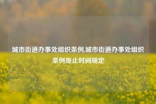 城市街道办事处组织条例,城市街道办事处组织条例废止时间规定-第1张图片-中共霸州城区办事处-何庄社区