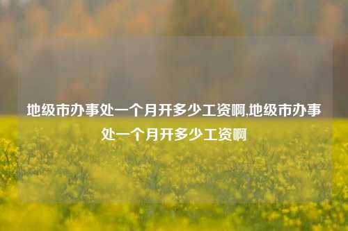 地级市办事处一个月开多少工资啊,地级市办事处一个月开多少工资啊-第1张图片-中共霸州城区办事处-何庄社区