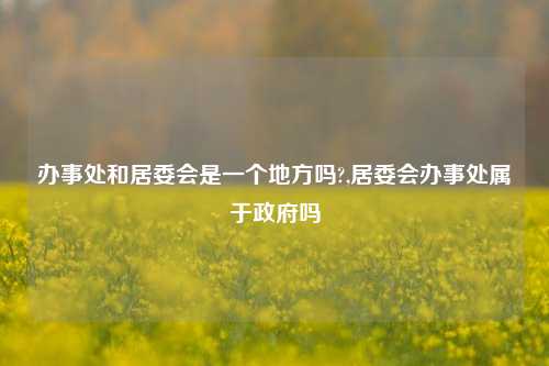 办事处和居委会是一个地方吗?,居委会办事处属于政府吗-第1张图片-中共霸州城区办事处-何庄社区