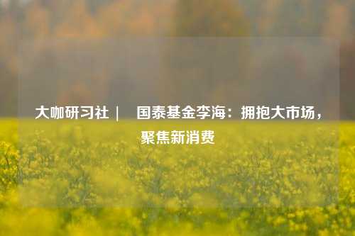 大咖研习社 | 国泰基金李海：拥抱大市场，聚焦新消费-第1张图片-中共霸州城区办事处-何庄社区