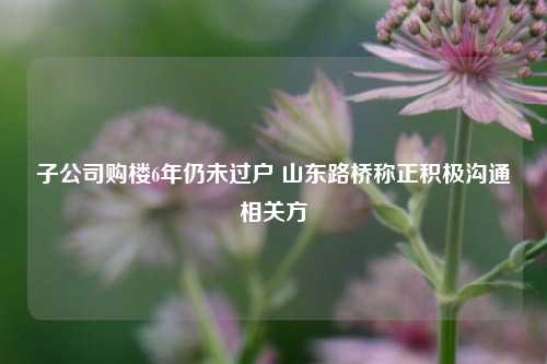 子公司购楼6年仍未过户 山东路桥称正积极沟通相关方-第1张图片-中共霸州城区办事处-何庄社区