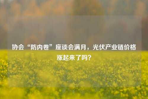 协会“防内卷”座谈会满月，光伏产业链价格涨起来了吗？-第1张图片-中共霸州城区办事处-何庄社区