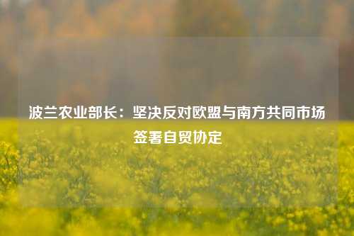 波兰农业部长：坚决反对欧盟与南方共同市场签署自贸协定-第1张图片-中共霸州城区办事处-何庄社区