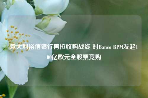 意大利裕信银行再拉收购战线 对Banco BPM发起100亿欧元全股票竞购-第1张图片-中共霸州城区办事处-何庄社区