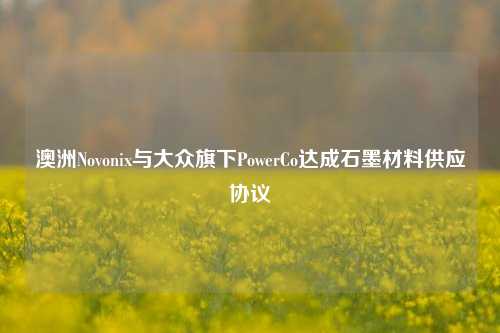 澳洲Novonix与大众旗下PowerCo达成石墨材料供应协议-第1张图片-中共霸州城区办事处-何庄社区