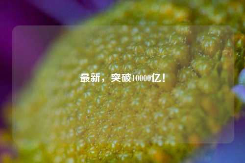 最新，突破10000亿！-第1张图片-中共霸州城区办事处-何庄社区