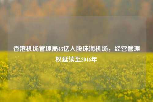 香港机场管理局43亿入股珠海机场，经营管理权延续至2046年-第1张图片-中共霸州城区办事处-何庄社区