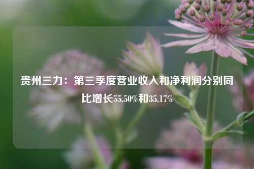 贵州三力：第三季度营业收入和净利润分别同比增长55.50%和35.17%-第1张图片-中共霸州城区办事处-何庄社区